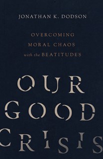 Our Good Crisis: Overcoming Moral Chaos with the Beatitudes, By Jonathan K. Dodson