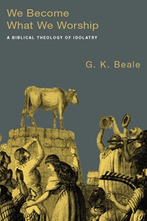 We Become What We Worship: A Biblical Theology of Idolatry, By G. K. Beale