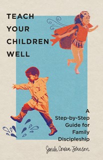 Teach Your Children Well: A Step-by-Step Guide for Family Discipleship, By Sarah Cowan Johnson