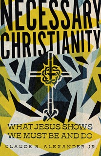 Necessary Christianity: What Jesus Shows We Must Be and Do, By Claude R. Alexander Jr.