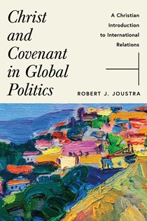 Christ and Covenant in Global Politics: A Christian Introduction to International Relations, By Robert J. Joustra