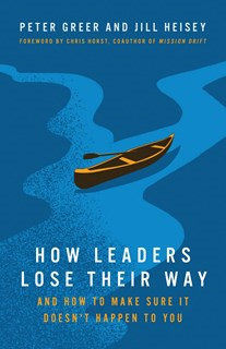 How Leaders Lose Their Way: And How to Make Sure It Doesn't Happen to You, By Peter Greer and Jill Heisey