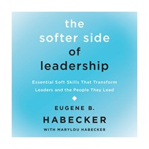 The Softer Side of Leadership: Essential Soft Skills That Transform Leaders and the People They Lead, By Eugene B. Habecker