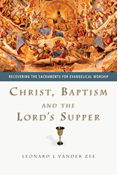 Christ, Baptism and the Lord's Supper: Recovering the Sacraments for Evangelical Worship, By Leonard J. Vander Zee