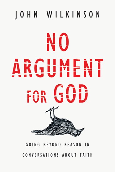 No Argument for God: Going Beyond Reason in Conversations About Faith, By John Wilkinson