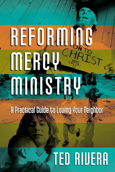 Reforming Mercy Ministry: A Practical Guide to Loving Your Neighbor, By Ted Rivera