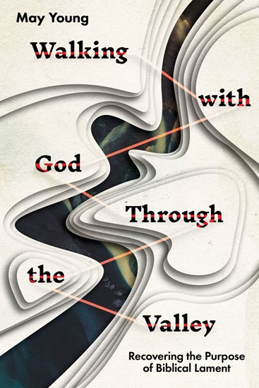 Walking with God Through the Valley: Recovering the Purpose of Biblical Lament, By May Young