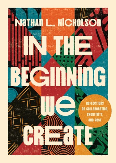 In the Beginning We Create: Reflections on Collaboration, Creativity, and Rest, By Nathan L. Nicholson